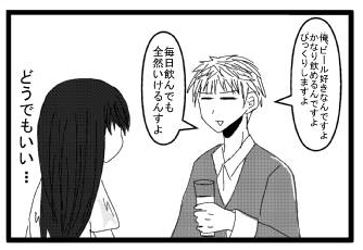 「俺、ビール好きなんですよ　かなり飲めるんですよ　びっくりしますよ」「毎日飲んでも全然いけるんすよ」どうでもいい・・・
