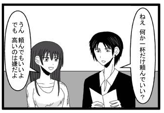 「ねぇ　何か一杯だけ頼んでいい？」「うん　頼んでもいいよ　でも高いのは嫌だよ」