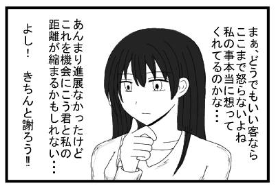 「まぁ、どうでもいい客ならここまで怒らないよね　私の事本当に想ってくれてるのかな・・・あんまり進展なかったけどこれを機会にこう君と私の距離が縮まるかもしれない・・・　よし！きちんと謝ろう！！」