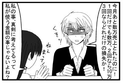 「今月あと数万売上とれたのに！１回だけでも数万、２回なら１０万　３回ならどれだけの損失か！くそっ！」「ねぇまって！」「私の事真剣に考えてるって私が使う金額のことじゃないよね？」