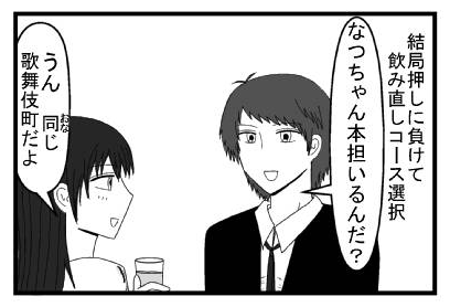 結局押しに負けて飲み直しコース選択　「なつちゃん本担いるんだ？」「うん　同じ歌舞伎町だよ」