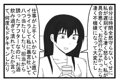 「自分は時間全然守らないくせに私が遅刻すると凄く怒るし、私が具合悪くてお店行かなかったら凄く不機嫌になってたいへんだし」「仕事がうまくいかないと直ぐイライラして私に暴言吐いて八つ当たりしたり、担当から誘ったアフターなのに、お酒飲み過ぎて潰れてたとか言って何度もドタキャンしたり」