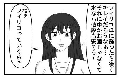 （フィリコって卓に飾ったら凄くキレイだろうなぁ・・・それに中がお酒じゃなくて水なら値段も安そう！）「ねぇフィリコっていくらはてな」