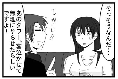 「そっそうなんだ・・・」「しかも！！あのタワー、客泣かせて無理みやらせたらしいですよ！」