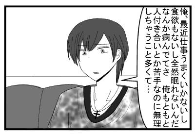 「俺、最近仕事うまくいかないし食欲もないし全然眠れないんだ　なんか病んでてさ　俺もともと人付き合いとか苦手なの無理しちゃうこと多くて」