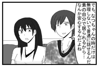 「でも、なつちゃんの時だけは無理しないで普通に話せるんだ　素の自分で居られるから・・・なんか安心するんだよね」
