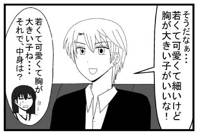 「そうだなぁ・・・若くて可愛くて細いけど胸が大きい子がいいな！」「若くて可愛いくて胸が大きい子ね・・・ほう　それで中身は？」