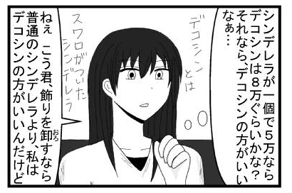 「シンデレラが一個で５万ならデコシンは８万ぐらいかな？それならデコシンの方がいいなぁ・・・」デコシンとはスワロフスキーがついたシンデレラ「ねぇこう君飾りを卸すなら普通のシンデレラより私はデコシンの方がいいんだけど」