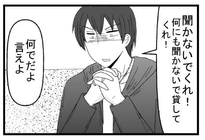 「聞かないでくれ！何も聞かないで貸してくれ！」「何でだよ　言えよ」