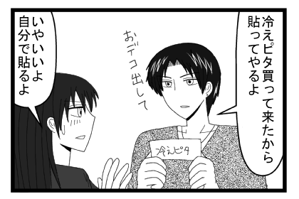 「冷えピタ買って来たから貼ってやるよ　おデコ出して」「いやいいよ　自分で貼るよ」