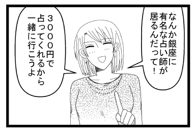 「なんか銀座に有名な占い師が居るんだって！３０００円で占ってくれるから一緒に行こうよ」
