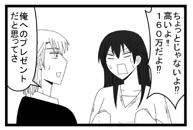 「ちょっとじゃないよ！？高いよ！！１６０万だよ！？」「俺へのプレゼントだと思ってさ」