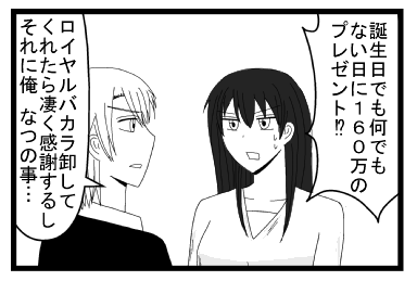 「誕生日でも何でもない日に１６０万のプレゼント！？」「ロイヤルバカラ卸してくれたら凄く感謝するし　それに俺なつの事・・・」