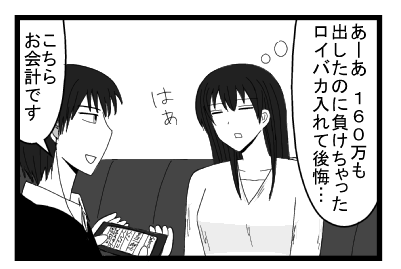 「あーあ　１６０万も出したのに負けちゃった　ロイバカ入れて後悔・・・はぁ」「こちらお会計です」