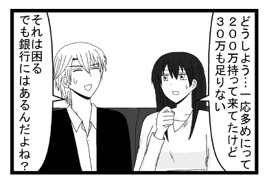「どうしよう・・・一応多めにって２００万持って来たけど３０万も足りない」「それは困る　でも銀行にはあるんだよね」
