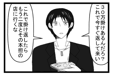 「３０万掛けあるんだろ？これで今すぐ返して来い」「これで掛け返したら　もう二度とその本担の店に行くな」