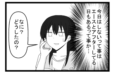 （今日はしないってことはエースとアフターしてる日もあるって事か・・・）「なに」？どうしたの？