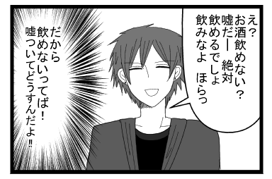 「え？お酒飲めない？嘘だ―絶対飲めるでしょ　飲みなよ　ほらっ」（だから飲めないってば！！嘘ついてどうすんだよ！！）