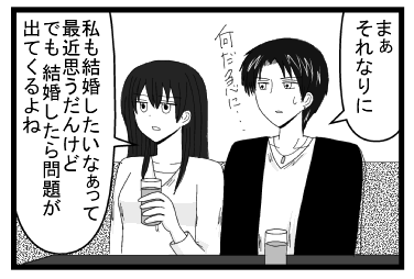 「まぁ　それなりに　何だ急に・・・」「私も結婚したいなぁって最近思うんだけど　でも結婚したら問題が出て来るよね」