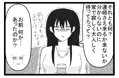 「それとも何？連絡さえ来るか来ないか分らないのに家で寂しく大人しく待ってろって？何だよ　それ・・・ふざけんなよ」「お前　何か・・・あったのか？」