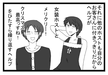 それに他のホスト達も自分のお客さんに付きっきりだからヘルプが女装ホストと「メリクリ―！クリスマス最高っすね！」をひたすら繰り返すヘルプ