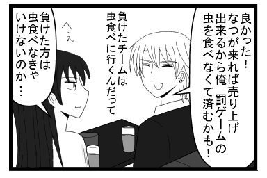 「良かった！なつが来れば売り上げ出来るから俺罰ゲームの虫を食べなくて済むかも！負けたチームは虫を食べに行くんだって」「へぇ負けた方は虫を食べに行かなきゃいけないのか・・・」