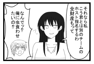 「それなら私　こう君とは別のチームのホスト指名するは　全財産もって　フッ」「なんで！？俺に虫食わせたいの！！？」　