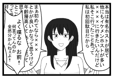 「本当は有名ホストがいて他にもイケメンホストが多い××××に行きたいんだけど私そこ行ったことあって私は初回ダメだから　まぁ初めてなら×××とかが良いかなって思うけど年齢層高くてあんまりかなって思うし　でも内装がいいとこなら×××××がいいかなって思うけど私の好みも踏まえると」「よくしゃべるな　お前！！なに言ってんのか全然わかんねぇよ！！」