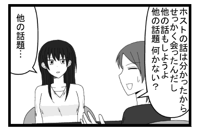 「ホストの話は分かったから　せっかく会ったんだし　他の話もしようよ　他の話題ない？」「他の話題・・・」