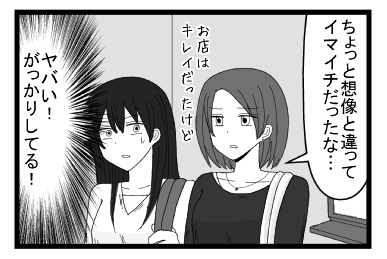 「ちょっと想像と違ってイマイチだったな　お店はきれいだったけど」（やばい！がっかりしてる！）