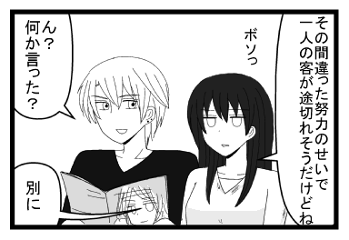 「その間違った努力のせいで一人の客が途切れそうだけどね」ボソっ「ん？何か言った？」「別に」