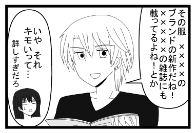 「その服　××××のブランドの新作だね！×××××の雑誌にも載ってるよね！とか」「いや　それキモイって・・・詳しすぎだろ」