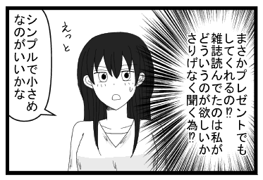 （まさかプレゼントでもしてくれるの！？雑誌読んでたのは、どういうのが欲しいかさりげなく聞くため！？）「えっとシンプルで小さめなのがいいかな」