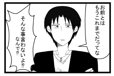 「お前とは　もうこれまでだってな」「そんなこと言わないよ！？なんでだよ！？」