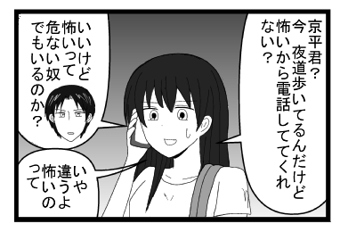 「京平君？今　夜道歩いてるんだけど怖いから電話しててくれない？」「いいけど怖いって危ない奴でもいるのか？」「いや違うよ　怖いのって」