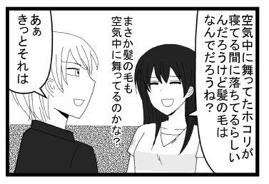 「空気中に舞ってたホコリが寝てる間に落ちてるらしいんだろうけど髪の毛はなんでだろうね？まさか髪の毛も空気中に舞ってるのかな？」「あぁきっとそれは」