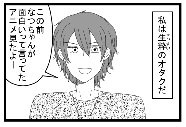 「私は生粋のオタクだ」「この前なつちゃんが面白いって言ってたアニメ見たよー」
