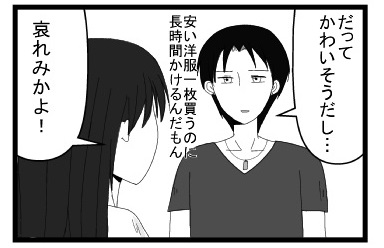「だってかわいそうだし・・・安い洋服一枚買うのに長時間かけるんだもん」「哀れみかよ！」