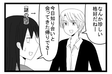 「なんだか珍しい格好だねー」「今日知り合いと会ってきた帰りでさー」謎の嘘