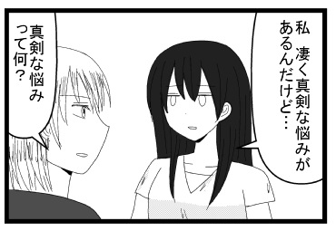 「私凄く真剣な悩みがあるんだけど」「真剣な悩みって何？」