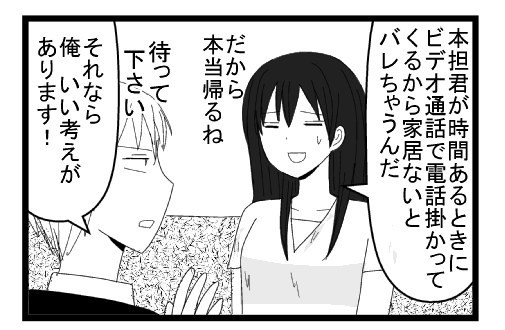 「本担君が時間あるときにビデオ通話で電話かかってくるから家居ないとバレちゃうんだ　だから本当帰るね」「待ってください　それなら俺いい考えがあります」