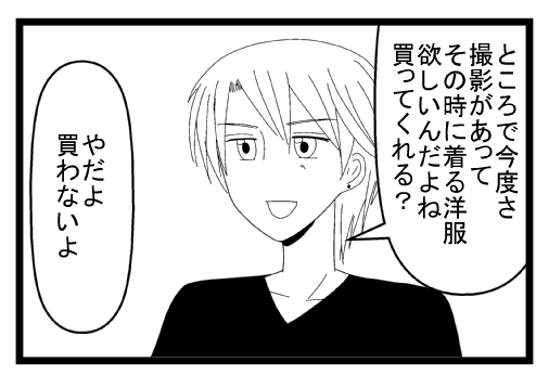 「ところで今度さ撮影があってその時に着る洋服が欲しいんだよね。買ってくれる？」「やだよ　買わないよ」