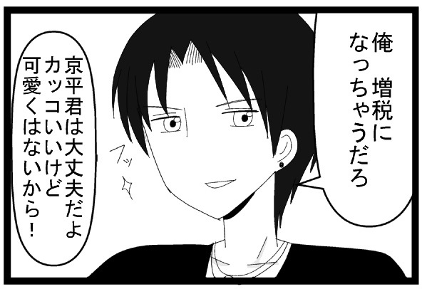 俺　増税になっちゃうだろ　ふっ　京平君は大丈夫だよ　カッコいいけど可愛くはないから！