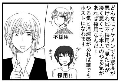 「どんなにイケメンでも態度が悪ければ不採用で、見た目が凄く悪くても本人のやる気があれば採用なんだ！やる気と清潔感があれば誰でもホストになれます　「ケッ　不採用」「頑張ります採用」」