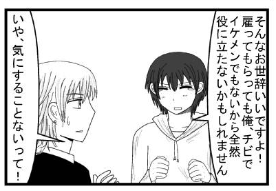 「そんなお世辞いいですよ！雇って貰っても俺、チビでイケメンでもないから全然役に立たないかもしれません」「いや、気にすることないって！」