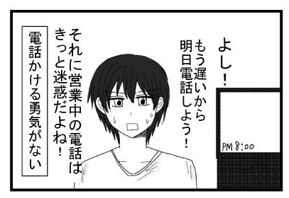 「よし！もう遅いから明日電話しよう！それに営業中の電話はきっと迷惑だよね！」（電話をかける勇気がない）
