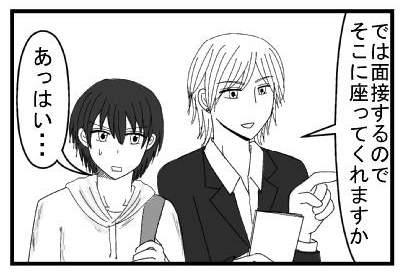 「では面接するのでそこに座ってくれますか」「あっはい・・・ドキドキ」