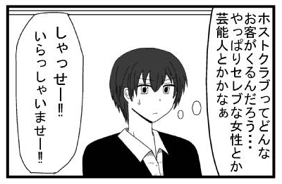 (ホストクラブってどんなお客がくるんだろう・・・やっぱりセレブな女性とか芸能人とかかなぁ)「しゃっせー！！！いらっしゃいませー！！」