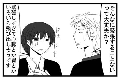 「そんなに緊張することないって大丈夫か？」ドキドキ「緊張しすぎて心臓とか胃とかいろいろ飛び出しそうです」