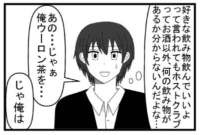 （好きな飲み物飲んでいいよって言われてもホストクラブってお酒以外、何の飲み物があるかわからないだよな・・・）「あの・・・じゃぁ俺ウーロン茶を・・・」「じゃぁ俺は」